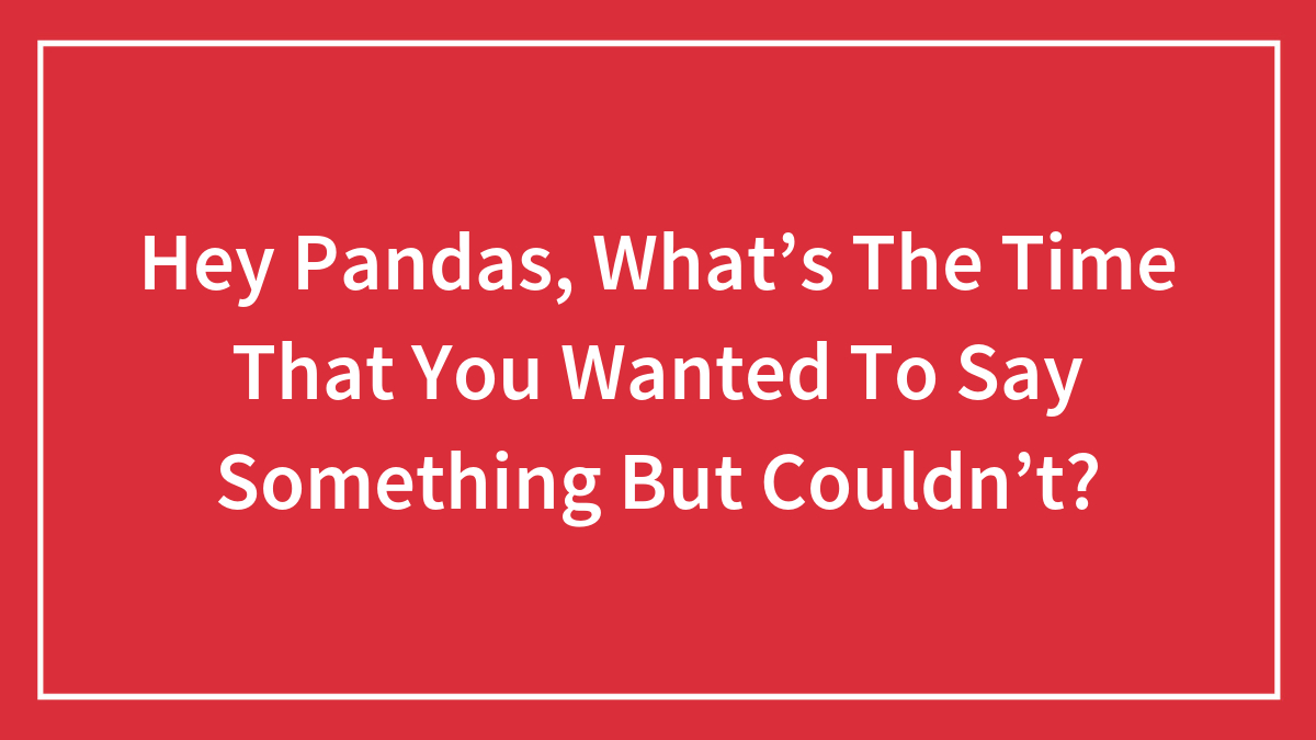 Hey Pandas, What’s The Time That You Wanted To Say Something But Couldn’t? (Closed)