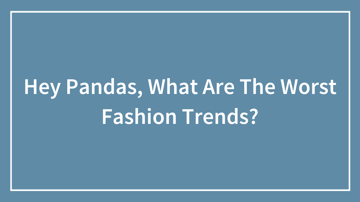 Hey Pandas, What Are The Worst Fashion Trends? (Closed)