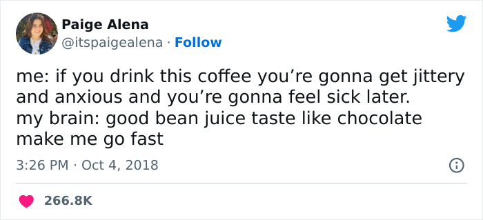 A coffee meme featuring a tweet by Paige Alena (@itspaigealena). The tweet humorously contrasts a logical warning and an impulsive response: "me: if you drink this coffee you’re gonna get jittery and anxious and you’re gonna feel sick later. my brain: good bean juice taste like chocolate make me go fast." The tweet playfully illustrates the inner conflict between reason and the craving for coffee. The tweet is timestamped "3:26 PM · Oct 4, 2018," and has received over 266.8K likes.