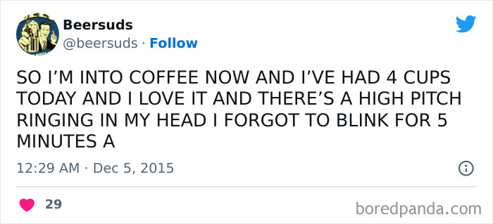 A coffee meme featuring a tweet by Beersuds (@beersuds). The tweet humorously reads, "SO I'M INTO COFFEE NOW AND I'VE HAD 4 CUPS TODAY AND I LOVE IT AND THERE'S A HIGH PITCH RINGING IN MY HEAD I FORGOT TO BLINK FOR 5 MINUTES A." The all-caps text and frantic tone convey the over-caffeinated state of the writer, exaggerating the effects of too much coffee. The tweet is timestamped "12:29 AM · Dec 5, 2015," and has received 29 likes.