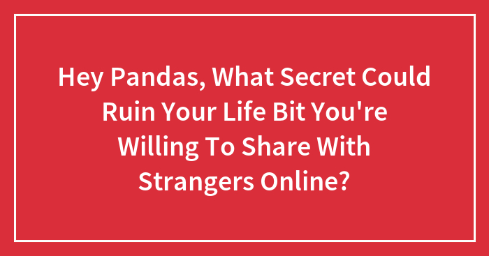 Hey Pandas, What Secret Could Ruin Your Life But You’re Willing To Share With Strangers Online? (Closed)