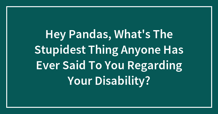 Hey Pandas, What’s The Stupidest Thing Anyone Has Ever Said To You Regarding Your Disability? (Closed)