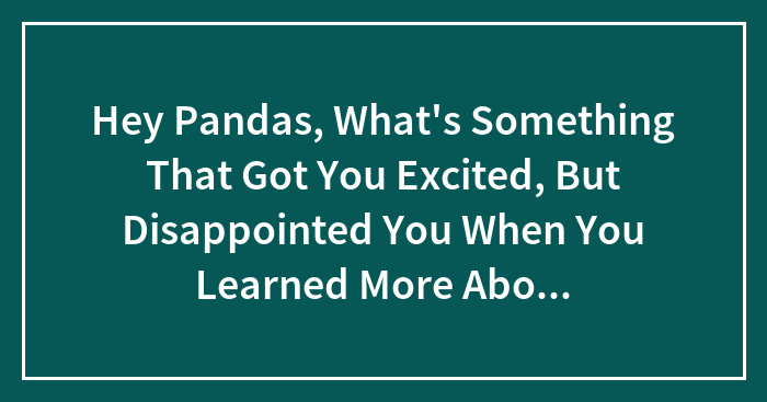 Hey Pandas, What’s Something That Got You Excited, But Disappointed You When You Learned More About It? (Closed)