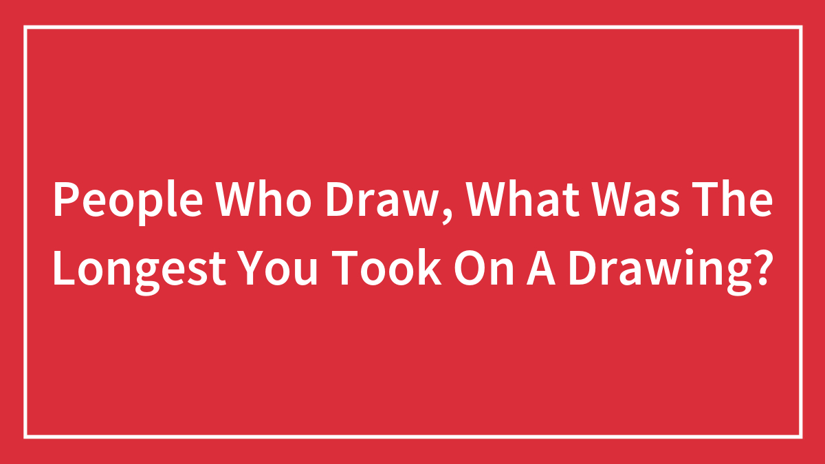People Who Draw, What Was The Longest You Took On A Drawing?