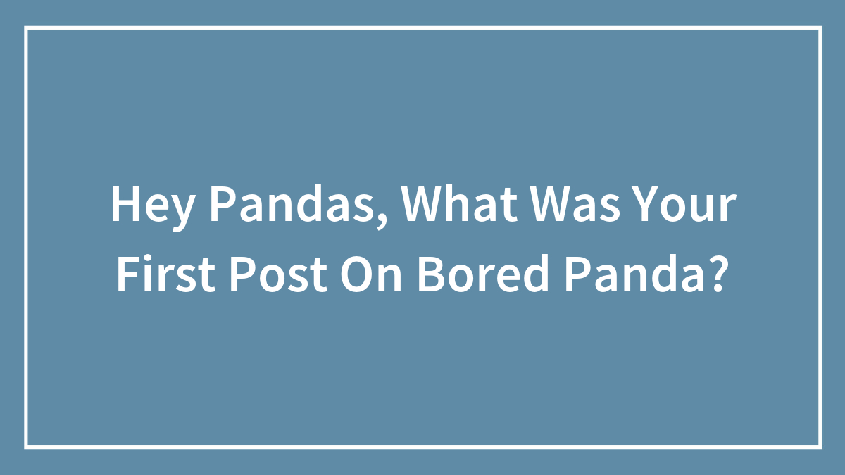 Hey Pandas, What Was Your First Post On Bored Panda? (Closed)