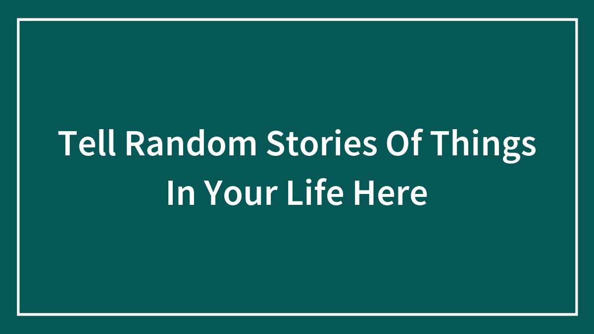 Tell Random Stories Of Things In Your Life Here