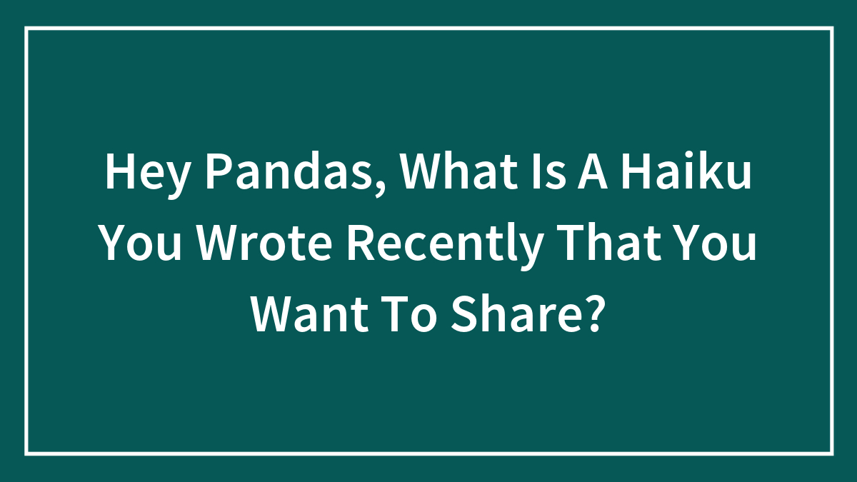 Hey Pandas, What Is A Haiku You Wrote Recently That You Want To Share? (Closed)