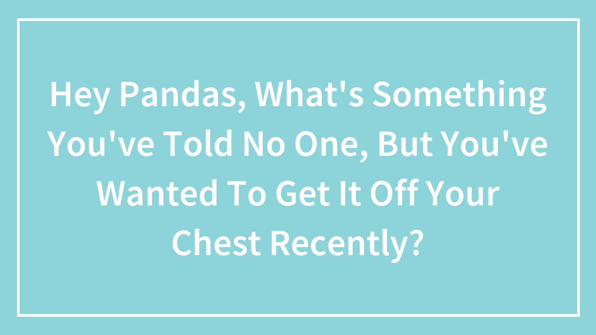 Hey Pandas, What’s Something You’ve Told No One, But You’ve Wanted To Get It Off Your Chest Recently? (Closed)