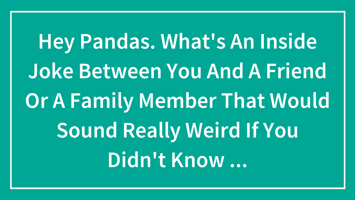 Hey Pandas. What’s An Inside Joke Between You And A Friend Or A Family Member That Would Sound Really Weird If You Didn’t Know The Context? (Closed)
