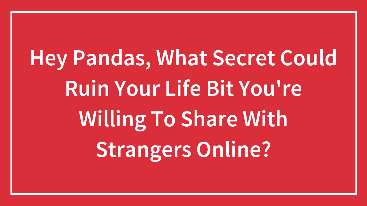 Hey Pandas, What Secret Could Ruin Your Life But You’re Willing To Share With Strangers Online? (Closed)