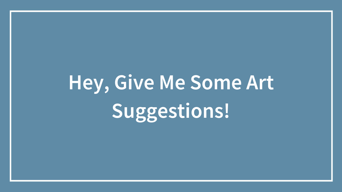 Hey, Give Me Some Art Suggestions! (Closed)