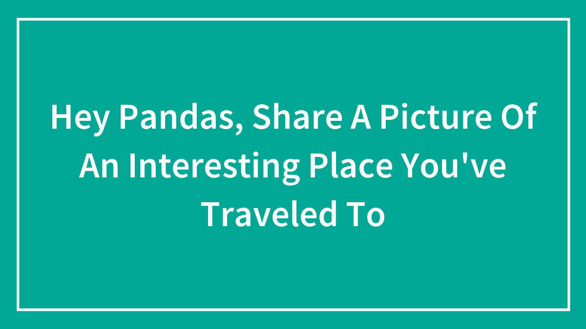 Hey Pandas, Share A Picture Of An Interesting Place You’ve Traveled To (Closed)