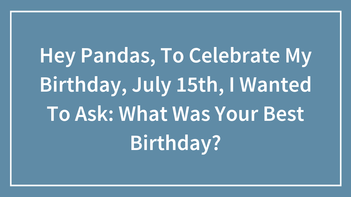 Hey Pandas, To Celebrate My Birthday, July 15th, I Wanted To Ask: What Was Your Best Birthday?