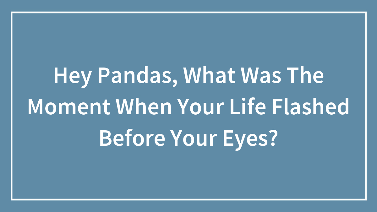 Hey Pandas, What Was The Moment When Your Life Flashed Before Your Eyes? (Closed)
