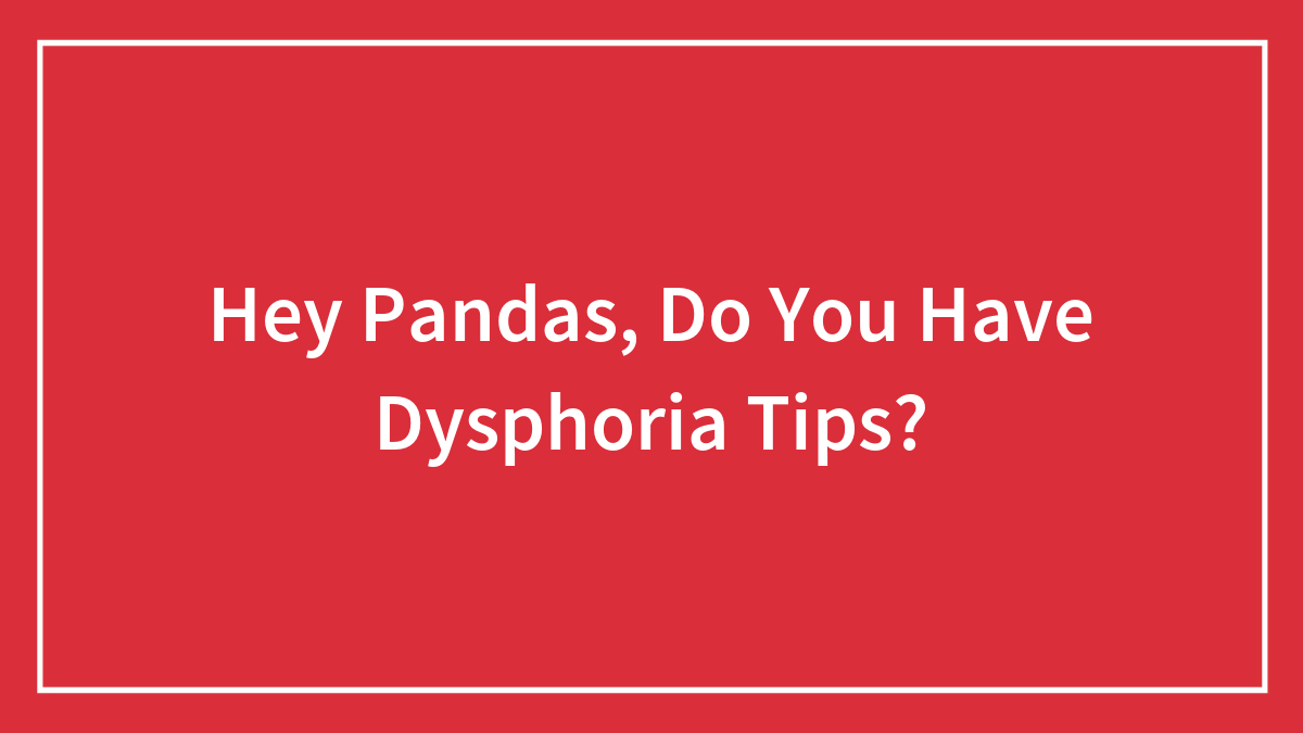 Hey Pandas, Do You Have Dysphoria Tips? (Closed)