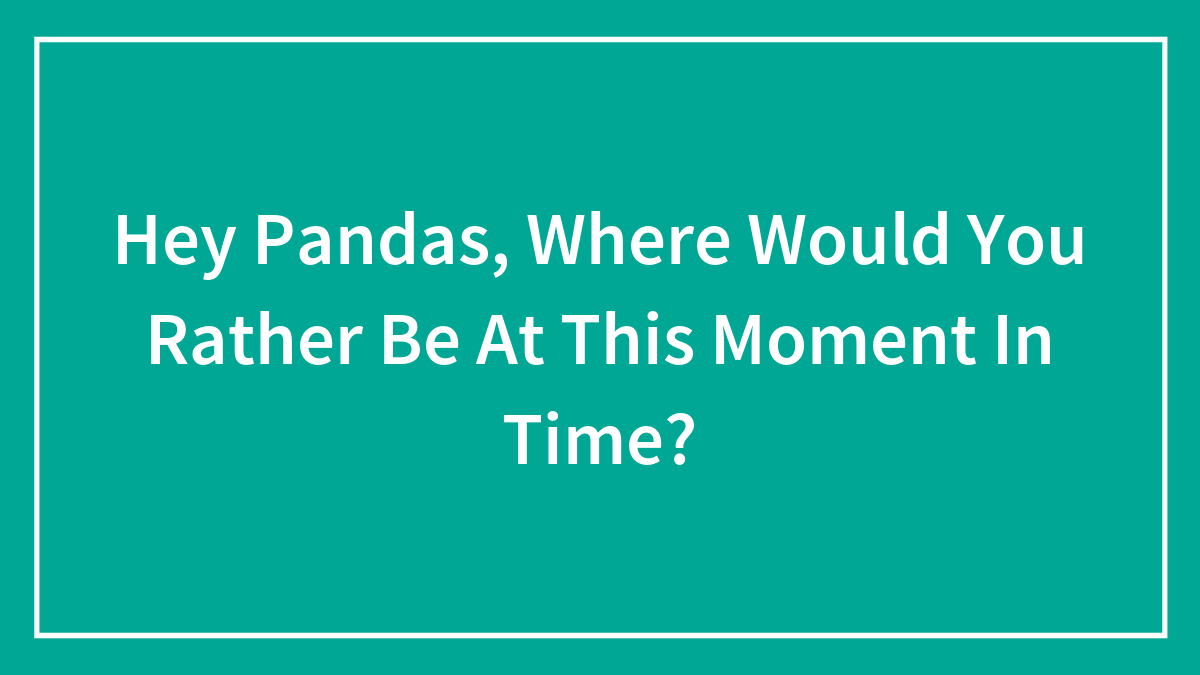 Hey Pandas, Where Would You Rather Be At This Moment In Time? (Closed)