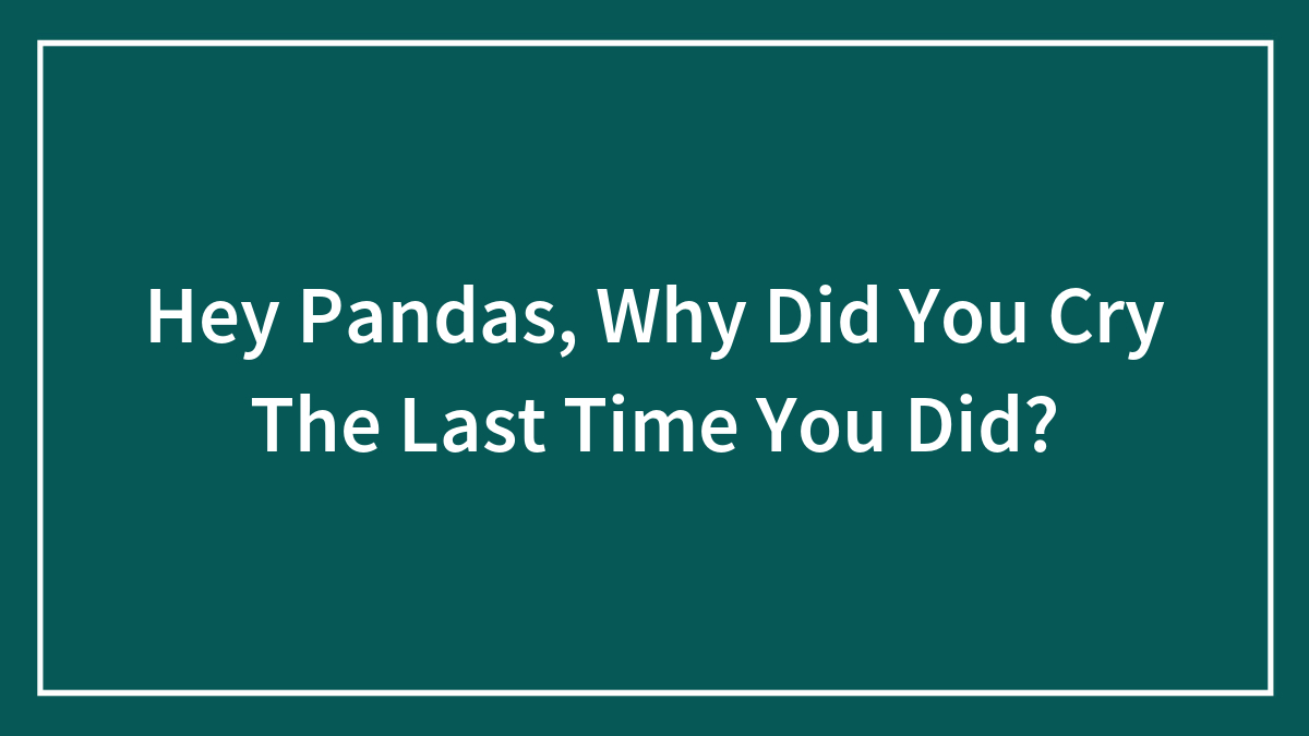Hey Pandas, Why Did You Cry The Last Time You Did? (Closed)