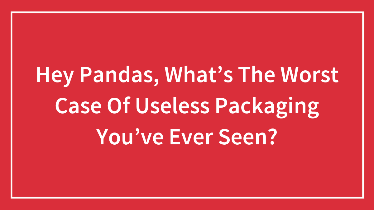 Hey Pandas, What’s The Worst Case Of Useless Packaging You’ve Ever Seen?