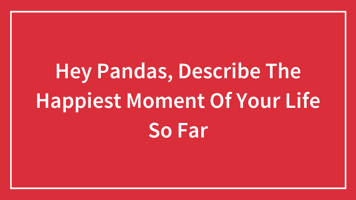 Hey Pandas, Describe The Happiest Moment Of Your Life So Far (Closed)