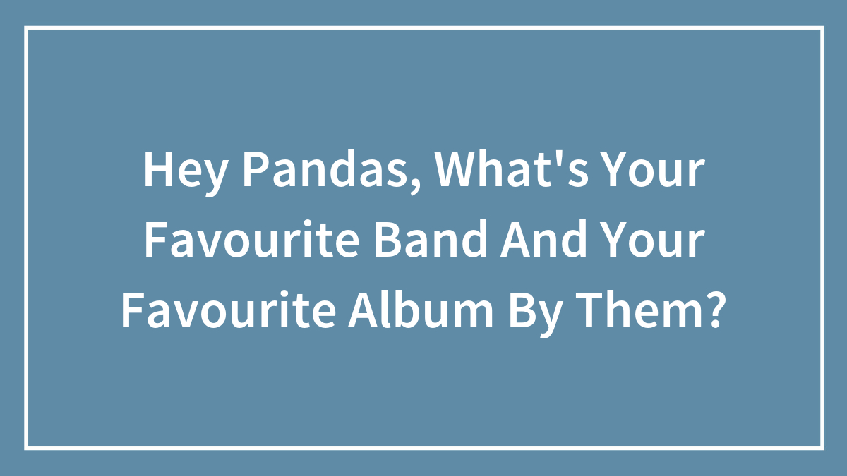 Hey Pandas, What’s Your Favourite Band And Your Favourite Album By Them?