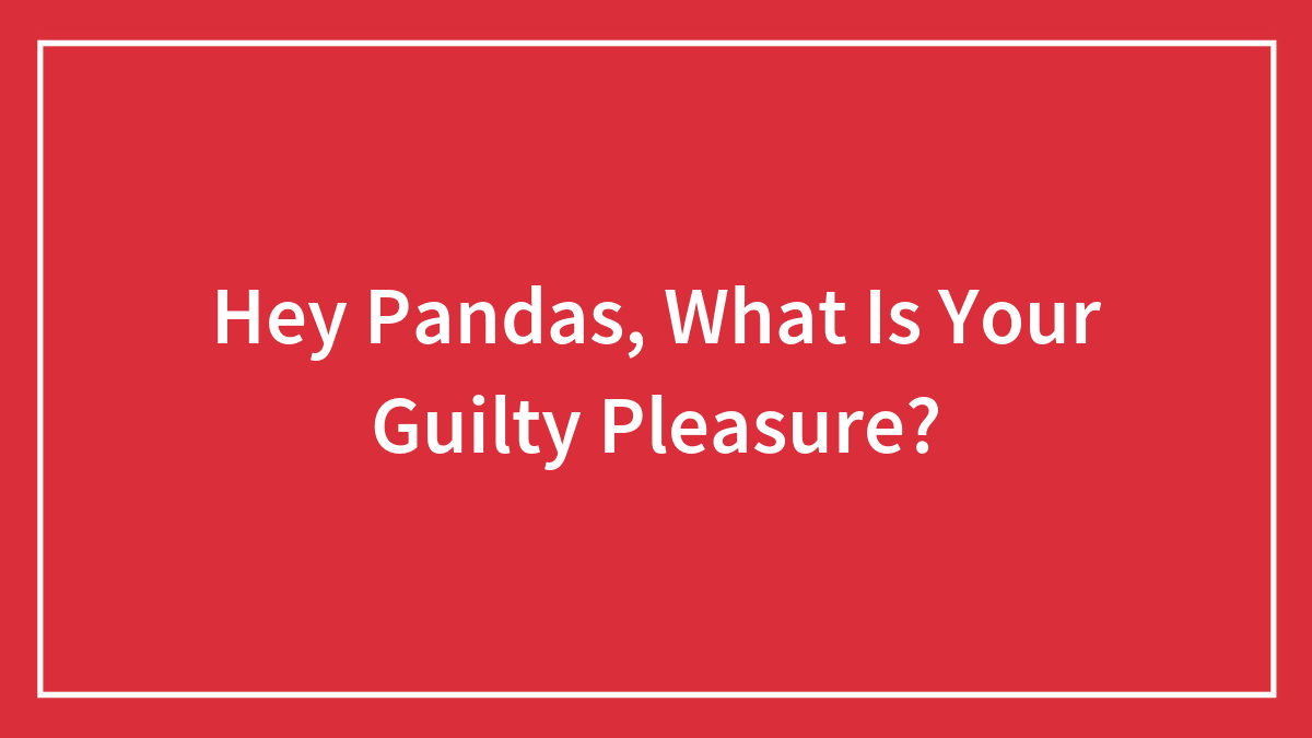 Hey Pandas, What Is Your Guilty Pleasure? (Closed)