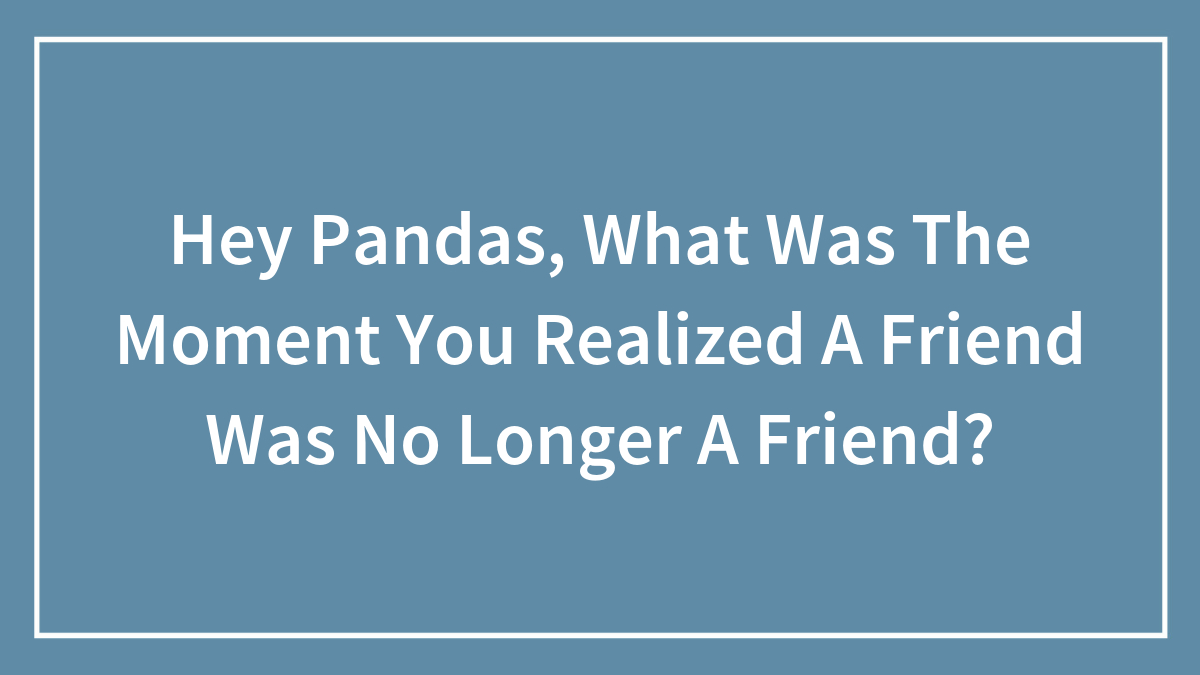 Hey Pandas, What Was The Moment You Realized A Friend Was No Longer A Friend? (Closed)