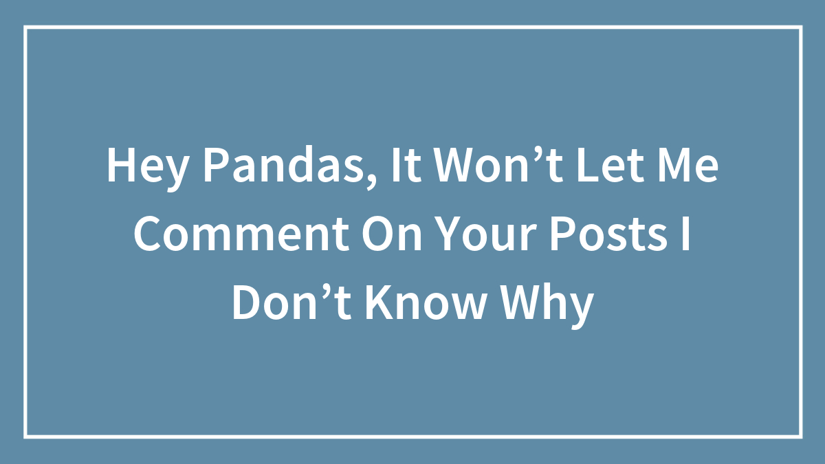 Hey Pandas, It Won’t Let Me Comment On Your Posts I Don’t Know Why