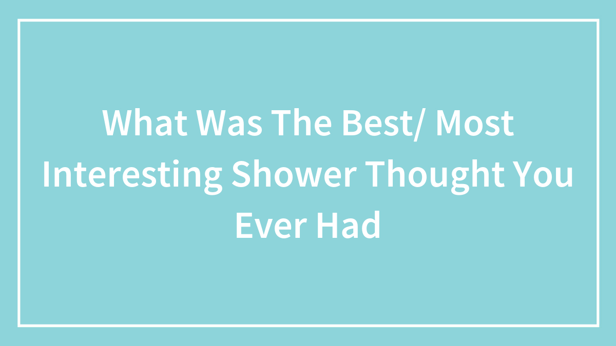 What Was The Best/ Most Interesting Shower Thought You Ever Had