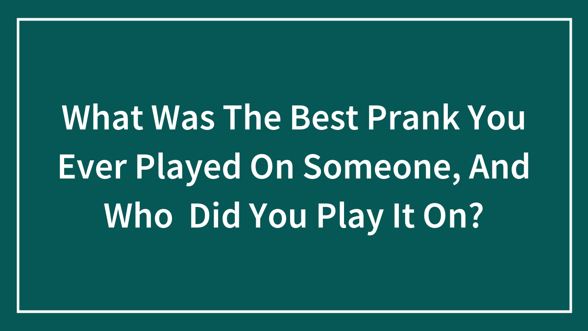 What Was The Best Prank You Ever Played On Someone, And Who Did You Play It On?
