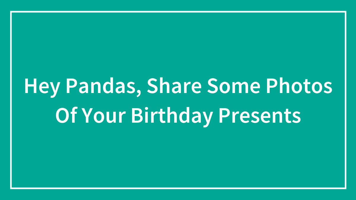 Hey Pandas, Share Some Photos Of Your Birthday Presents (Closed)