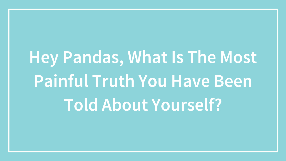 Hey Pandas, What Is The Most Painful Truth You Have Been Told About Yourself? (Closed)