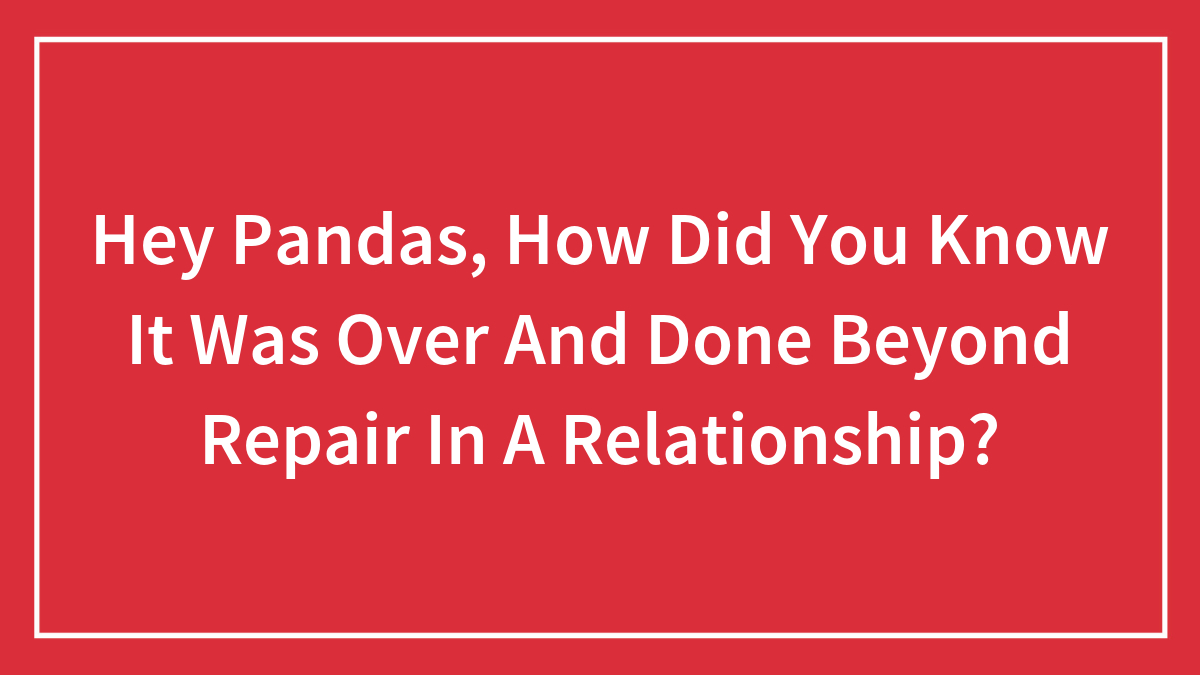 Hey Pandas, How Did You Know It Was Over And Done Beyond Repair In A Relationship?