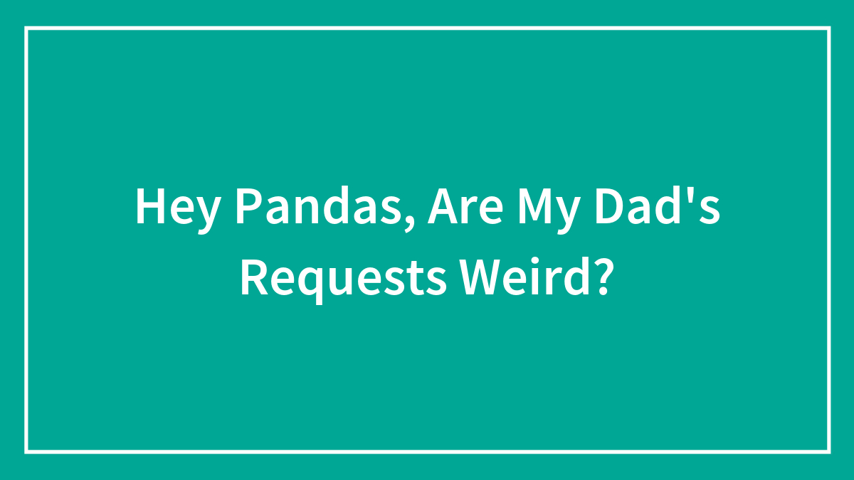 Hey Pandas, Are My Dad’s Requests Weird? (Closed)