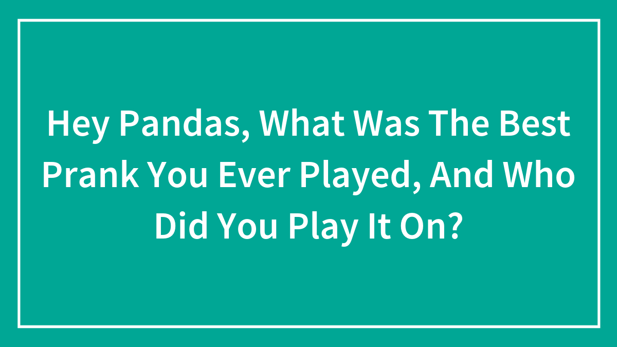 Hey Pandas, What Was The Best Prank You Ever Played, And Who Did You Play It On? (Closed)