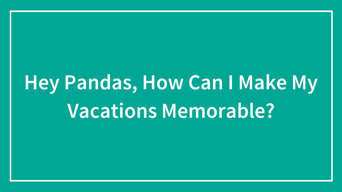 Hey Pandas, How Can I Make My Vacations Memorable? (Closed)