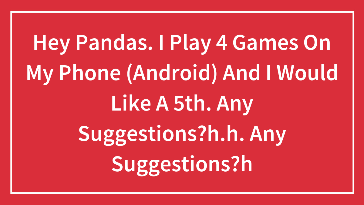 Hey Pandas. I Play 4 Games On My Phone (Android) And I Would Like A 5th. Any Suggestions?h.h. Any Suggestions?h