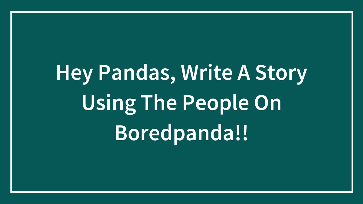 Hey Pandas, Write A Story Using The People On Boredpanda!!