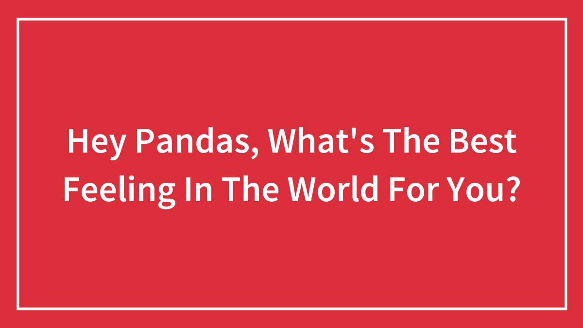 Hey Pandas, What’s The Best Feeling In The World For You? (Closed)