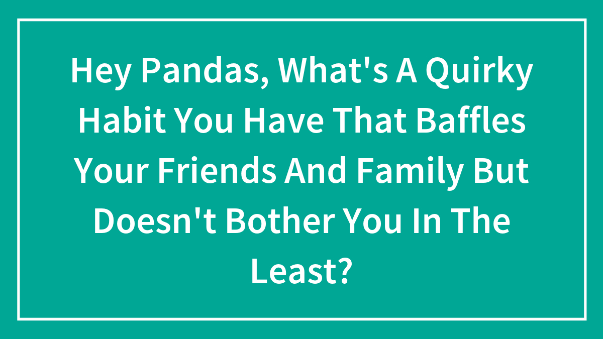 Hey Pandas, What’s A Quirky Habit You Have That Baffles Your Friends And Family But Doesn’t Bother You In The Least? (Closed)