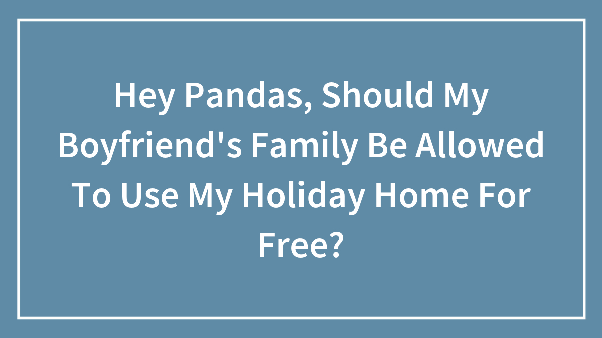 Hey Pandas, Should My Boyfriend’s Family Be Allowed To Use My Holiday Home For Free? (Closed)
