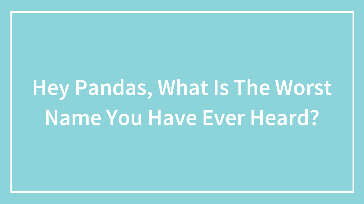 Hey Pandas, What Is The Worst Name You Have Ever Heard?