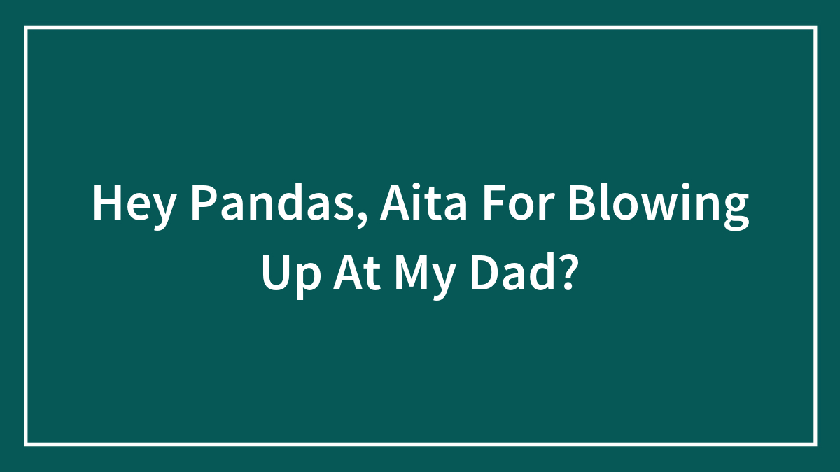 Hey Pandas, Aita For Blowing Up At My Dad?