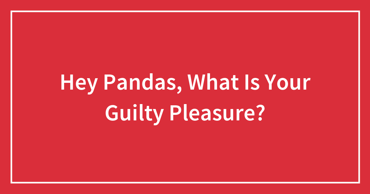 Hey Pandas, What Is Your Guilty Pleasure? (Closed)