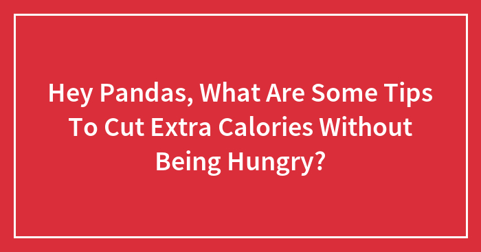 Hey Pandas, What Are Some Tips To Cut Extra Calories Without Being Hungry? (Closed)