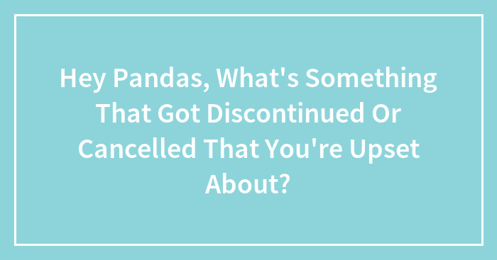 Hey Pandas, What’s Something That Got Discontinued Or Cancelled That You’re Upset About? (Closed)