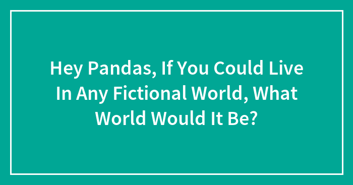 Hey Pandas, If You Could Live In Any Fictional World, What World Would It Be? (Closed)
