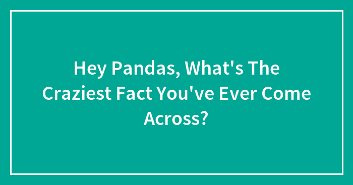 Hey Pandas, What’s The Craziest Fact You’ve Ever Come Across? (Closed)