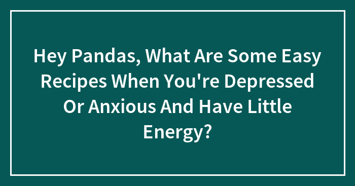 Hey Pandas, What Are Some Easy Recipes When You’re Depressed Or Anxious And Have Little Energy? (Closed)