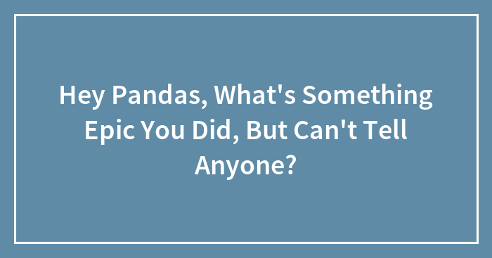 Hey Pandas, What’s Something Epic You Did, But Can’t Tell Anyone? (Closed)