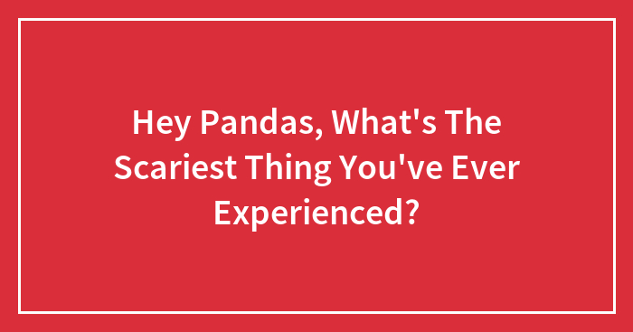 Hey Pandas, What’s The Scariest Thing You’ve Ever Experienced? (Closed)